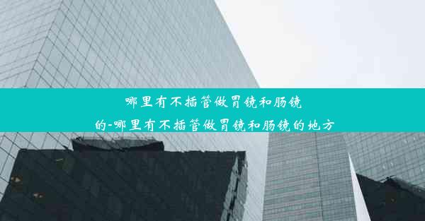 哪里有不插管做胃镜和肠镜的-哪里有不插管做胃镜和肠镜的地方