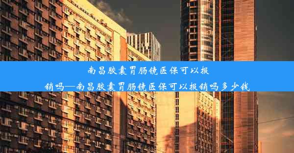 南昌胶囊胃肠镜医保可以报销吗—南昌胶囊胃肠镜医保可以报销吗多少钱