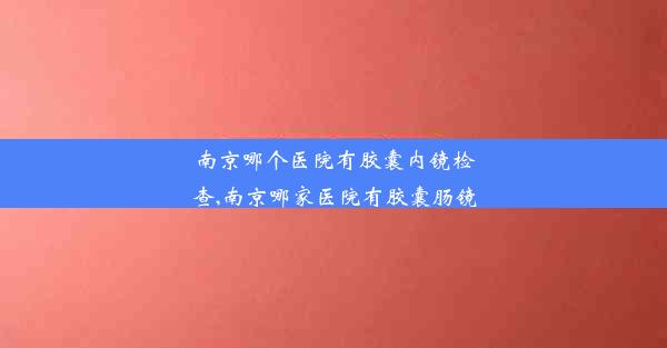 南京哪个医院有胶囊内镜检查,南京哪家医院有胶囊肠镜