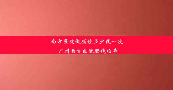 南方医院做肠镜多少钱一次_广州南方医院肠镜检查