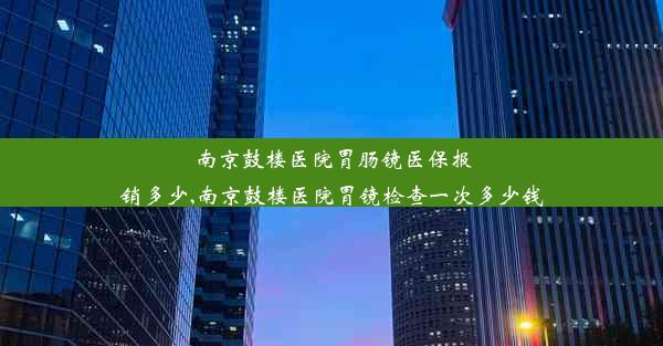 南京鼓楼医院胃肠镜医保报销多少,南京鼓楼医院胃镜检查一次多少钱