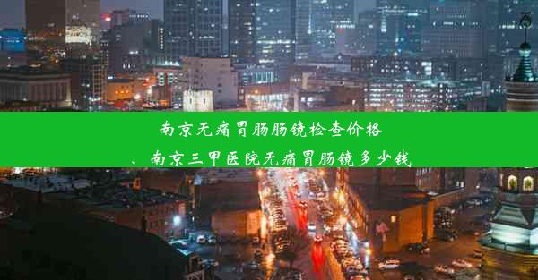 南京无痛胃肠肠镜检查价格、南京三甲医院无痛胃肠镜多少钱