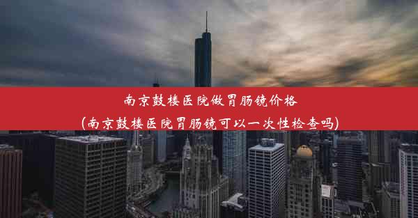 南京鼓楼医院做胃肠镜价格(南京鼓楼医院胃肠镜可以一次性检查吗)