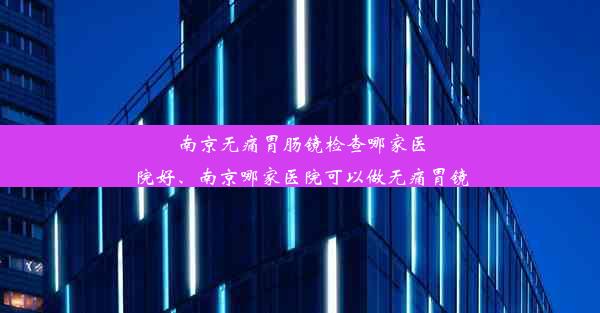 南京无痛胃肠镜检查哪家医院好、南京哪家医院可以做无痛胃镜