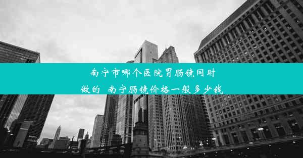 南宁市哪个医院胃肠镜同时做的_南宁肠镜价格一般多少钱