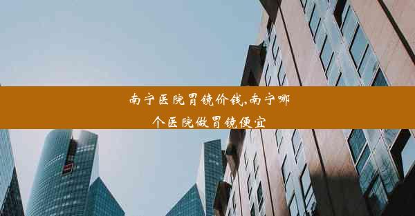 南宁医院胃镜价钱,南宁哪个医院做胃镜便宜