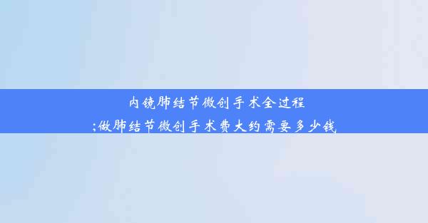 内镜肺结节微创手术全过程;做肺结节微创手术费大约需要多少钱