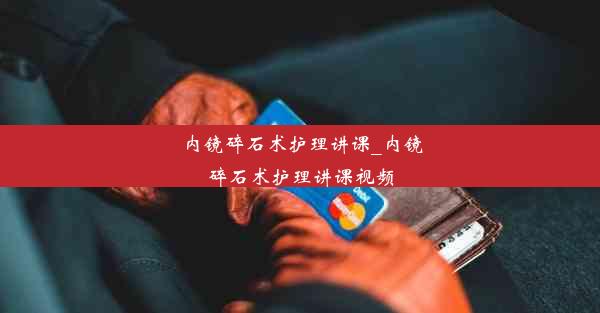 内镜碎石术护理讲课_内镜碎石术护理讲课视频