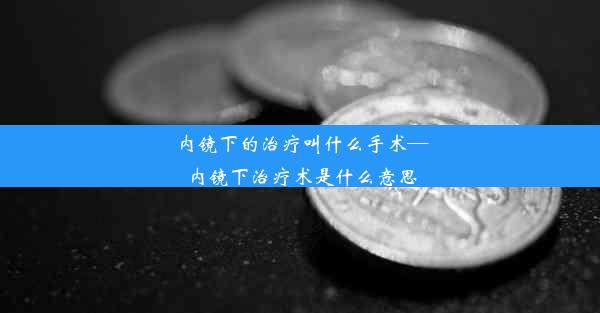 内镜下的治疗叫什么手术—内镜下治疗术是什么意思