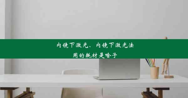 内镜下激光、内镜下激光法用的耗材是啥子