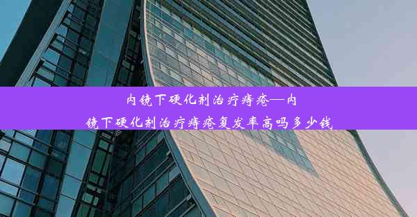 内镜下硬化剂治疗痔疮—内镜下硬化剂治疗痔疮复发率高吗多少钱