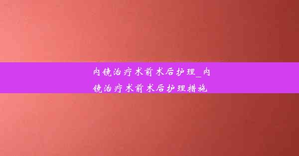 内镜治疗术前术后护理_内镜治疗术前术后护理措施