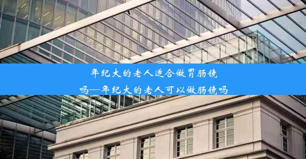 年纪大的老人适合做胃肠镜吗—年纪大的老人可以做肠镜吗