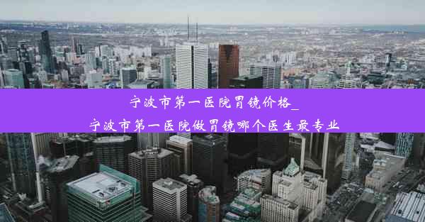 宁波市第一医院胃镜价格_宁波市第一医院做胃镜哪个医生最专业