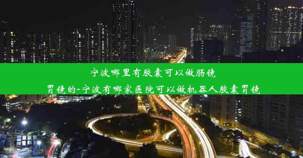 宁波哪里有胶囊可以做肠镜胃镜的-宁波有哪家医院可以做机器人胶囊胃镜