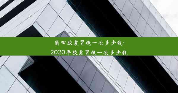 莆田胶囊胃镜一次多少钱-2020年胶囊胃镜一次多少钱