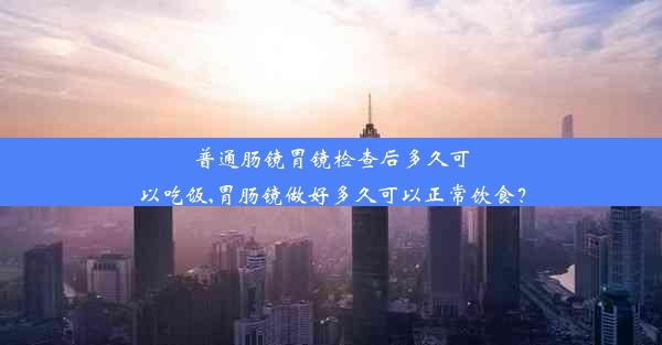 普通肠镜胃镜检查后多久可以吃饭,胃肠镜做好多久可以正常饮食？