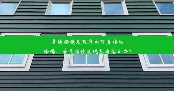 普通肠镜发现息肉可直接切除吗、普通肠镜发现息肉怎么办？