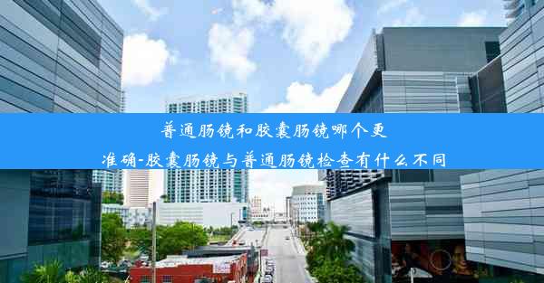 普通肠镜和胶囊肠镜哪个更准确-胶囊肠镜与普通肠镜检查有什么不同