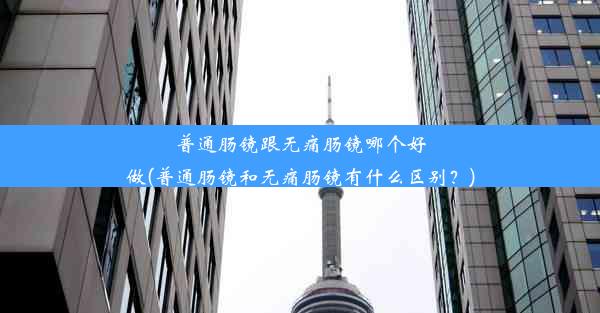 普通肠镜跟无痛肠镜哪个好做(普通肠镜和无痛肠镜有什么区别？)