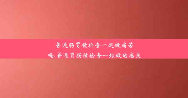 <b>普通肠胃镜检查一起做痛苦吗,普通胃肠镜检查一起做的感受</b>