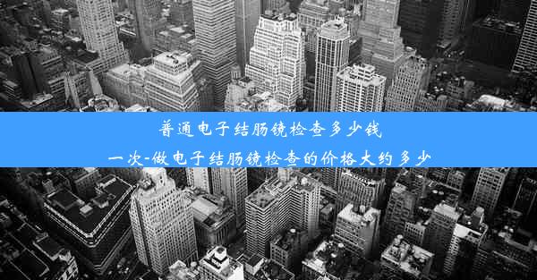 普通电子结肠镜检查多少钱一次-做电子结肠镜检查的价格大约多少