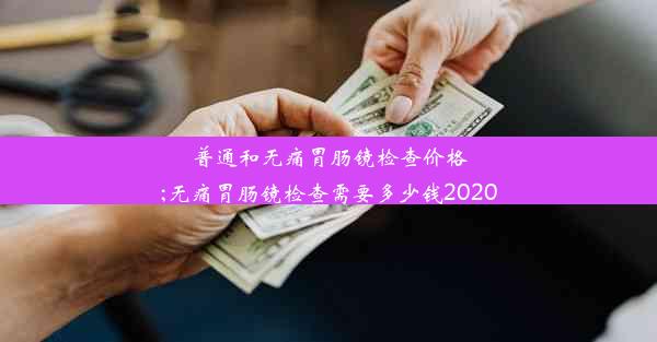 普通和无痛胃肠镜检查价格;无痛胃肠镜检查需要多少钱2020