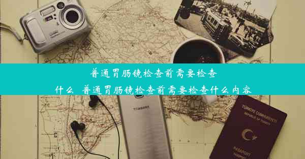 普通胃肠镜检查前需要检查什么_普通胃肠镜检查前需要检查什么内容