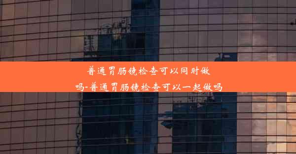 普通胃肠镜检查可以同时做吗-普通胃肠镜检查可以一起做吗