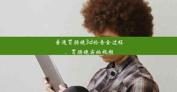 普通胃肠镜3d检查全过程、胃肠镜实拍视频