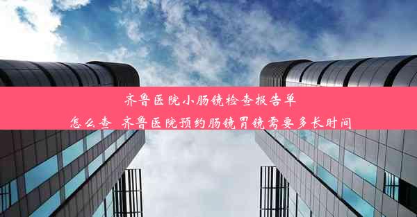 齐鲁医院小肠镜检查报告单怎么查_齐鲁医院预约肠镜胃镜需要多长时间