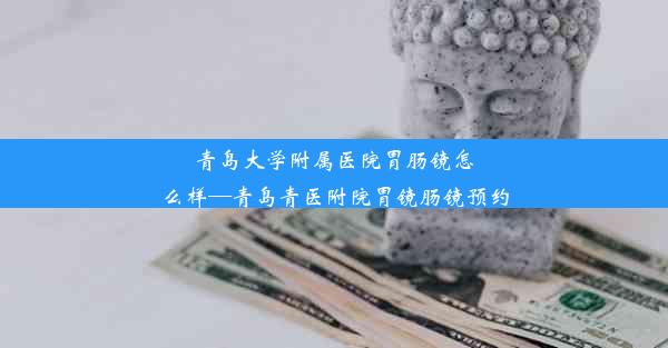 青岛大学附属医院胃肠镜怎么样—青岛青医附院胃镜肠镜预约