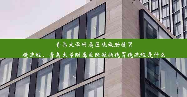 青岛大学附属医院做肠镜胃镜流程、青岛大学附属医院做肠镜胃镜流程是什么