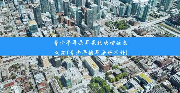 <b>青少年耳朵耳屎结块堵住怎么掏(青少年掏耳朵好不好)</b>