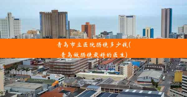 青岛市立医院肠镜多少钱(青岛做肠镜最好的医生)