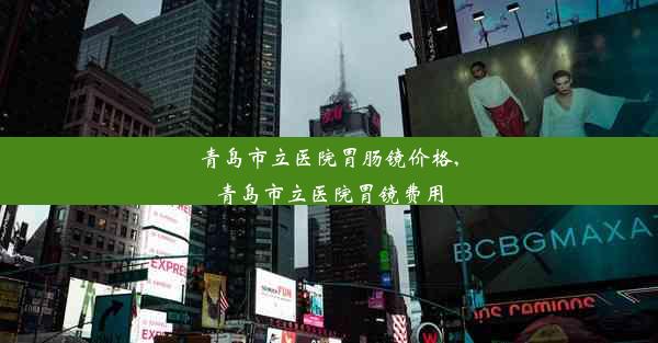 青岛市立医院胃肠镜价格,青岛市立医院胃镜费用