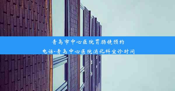 青岛市中心医院胃肠镜预约电话-青岛中心医院消化科坐诊时间