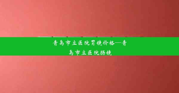 青岛市立医院胃镜价格—青岛市立医院肠镜