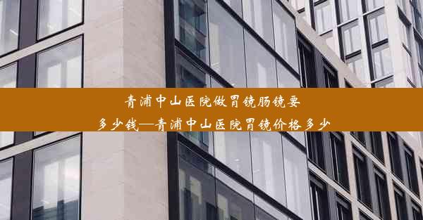 青浦中山医院做胃镜肠镜要多少钱—青浦中山医院胃镜价格多少