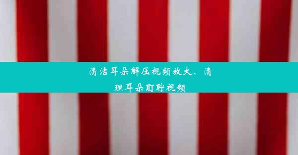 清洁耳朵解压视频放大、清理耳朵耵聍视频