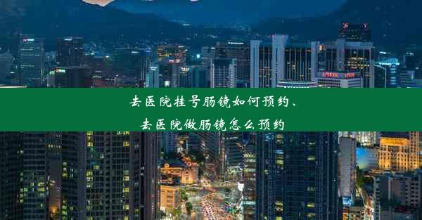 去医院挂号肠镜如何预约、去医院做肠镜怎么预约