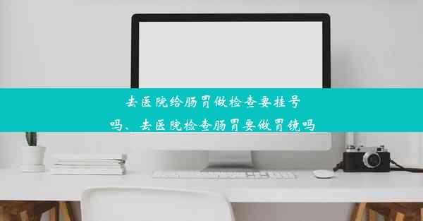 去医院给肠胃做检查要挂号吗、去医院检查肠胃要做胃镜吗