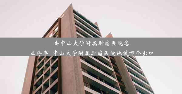 去中山大学附属肿瘤医院怎么停车_中山大学附属肿瘤医院地铁哪个出口