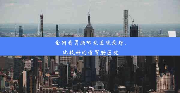 全国看胃肠哪家医院最好、比较好的看胃肠医院