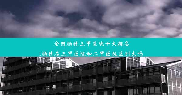 全国肠镜三甲医院十大排名;肠镜在三甲医院和二甲医院区别大吗