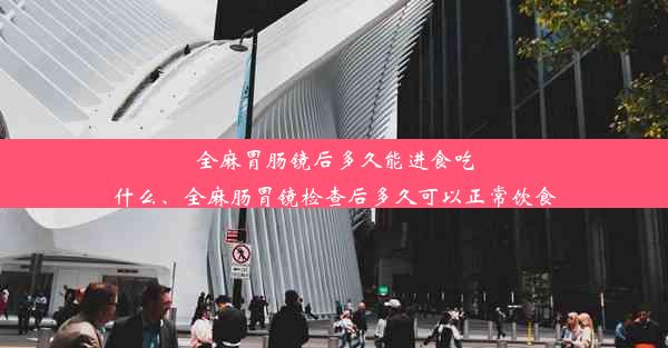 全麻胃肠镜后多久能进食吃什么、全麻肠胃镜检查后多久可以正常饮食