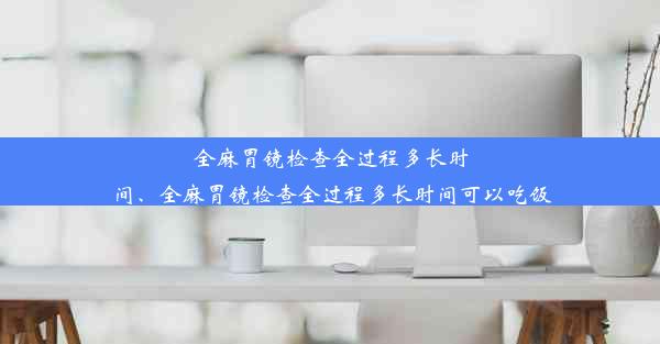 全麻胃镜检查全过程多长时间、全麻胃镜检查全过程多长时间可以吃饭