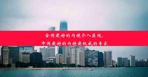 全国最好的内镜介入医院、中国最好的内镜最权威的专家