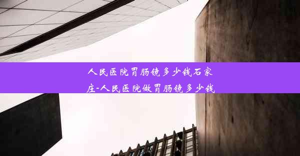 人民医院胃肠镜多少钱石家庄-人民医院做胃肠镜多少钱