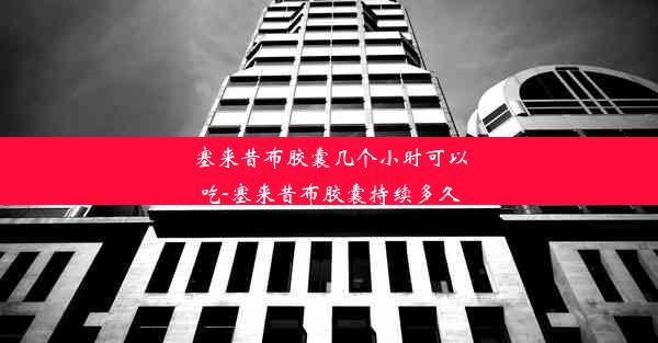 塞来昔布胶囊几个小时可以吃-塞来昔布胶囊持续多久